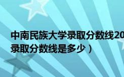 中南民族大学录取分数线2021年（2022中南民族大学各省录取分数线是多少）