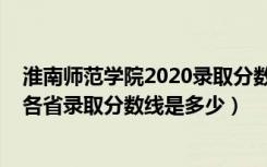 淮南师范学院2020录取分数线是多少（2022淮南师范学院各省录取分数线是多少）