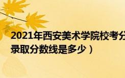 2021年西安美术学院校考分数线（2022西安美术学院各省录取分数线是多少）