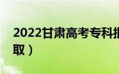 2022甘肃高考专科批录取时间（什么时候录取）