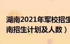 湖南2021年军校招生计划（2022各军校在湖南招生计划及人数）