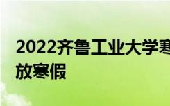 2022齐鲁工业大学寒假放假及开学时间 几号放寒假