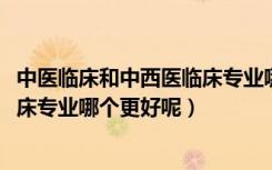 中医临床和中西医临床专业哪个好（2022中医学和中西医临床专业哪个更好呢）