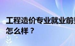 工程造价专业就业前景和方向好吗？工资待遇怎么样？