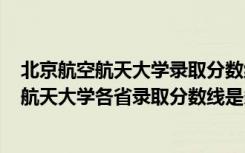 北京航空航天大学录取分数线是多少2021（2022北京航空航天大学各省录取分数线是多少）