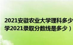 2021安徽农业大学理科多少分（高考多少分能上安徽农业大学2021录取分数线是多少）