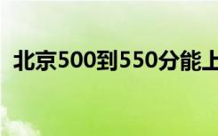 北京500到550分能上什么大学 哪个学校好