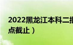 2022黑龙江本科二批征集志愿填报时间（几点截止）