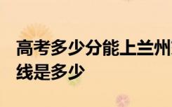 高考多少分能上兰州交通大学 2020录取分数线是多少