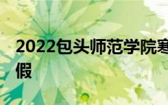 2022包头师范学院寒假时间 什么时候开始放假