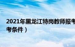 2021年黑龙江特岗教师报考条件（2020黑龙江特岗教师报考条件）