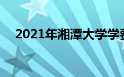 2021年湘潭大学学费 各专业学费是多少