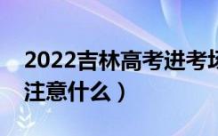 2022吉林高考进考场注意事项（进考场需要注意什么）