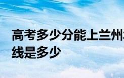 高考多少分能上兰州城市学院 2020录取分数线是多少