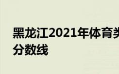 黑龙江2021年体育类高职（专科）批次投档分数线