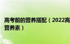 高考前的营养搭配（2022高考饮食：高考考生最需要的四种营养素）