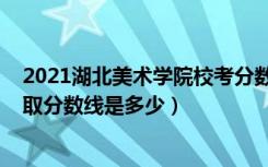 2021湖北美术学院校考分数线（2022湖北美术学院各省录取分数线是多少）