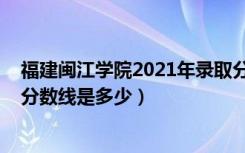 福建闽江学院2021年录取分数线（2022闽江学院各省录取分数线是多少）