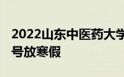 2022山东中医药大学寒假放假及开学时间 几号放寒假