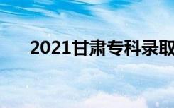 2021甘肃专科录取时间 什么时候录取