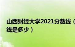 山西财经大学2021分数线（2022山西财经大学各省录分数线是多少）