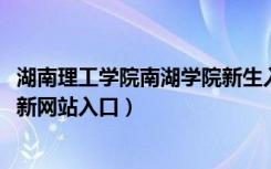 湖南理工学院南湖学院新生入学流程及注意事项（2022年迎新网站入口）