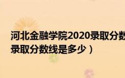 河北金融学院2020录取分数线（2022年河北金融学院各省录取分数线是多少）