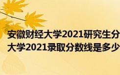 安徽财经大学2021研究生分数线（高考多少分能上安徽财经大学2021录取分数线是多少）