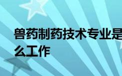 兽药制药技术专业是干什么的 毕业可以找什么工作