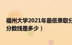 福州大学2021年最低录取分数线（2022福州大学各省录取分数线是多少）