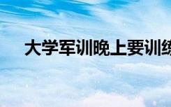 大学军训晚上要训练吗 军训的注意事项