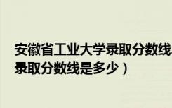 安徽省工业大学录取分数线2021（2022安徽工业大学各省录取分数线是多少）