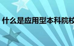 什么是应用型本科院校（什么是应用型本科）