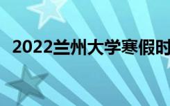 2022兰州大学寒假时间 什么时候开始放假