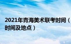 2021年青海美术联考时间（2022青海艺术类专业统考/联考时间及地点）