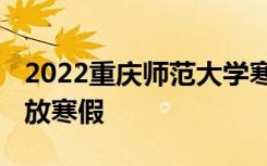 2022重庆师范大学寒假放假及开学时间 几号放寒假