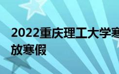 2022重庆理工大学寒假放假及开学时间 几号放寒假