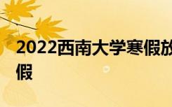 2022西南大学寒假放假及开学时间 几号放寒假