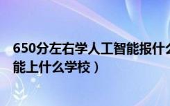 650分左右学人工智能报什么学校（2022机器人工程530分能上什么学校）