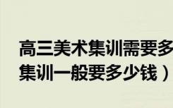 高三美术集训需要多少钱（2022美术生高三集训一般要多少钱）