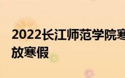 2022长江师范学院寒假放假及开学时间 几号放寒假