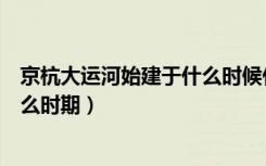 京杭大运河始建于什么时候什么朝代（京杭大运河始建于什么时期）