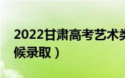 2022甘肃高考艺术类人批录取时间（什么时候录取）