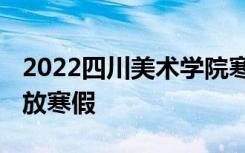 2022四川美术学院寒假放假及开学时间 几号放寒假