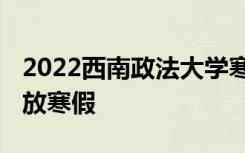 2022西南政法大学寒假放假及开学时间 几号放寒假