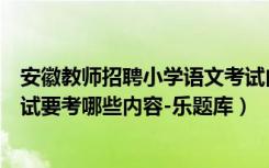 安徽教师招聘小学语文考试内容（安徽小学语文教师招聘考试要考哪些内容-乐题库）