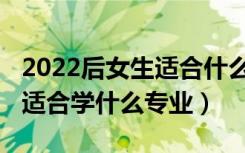 2022后女生适合什么专业最吃香（2022女生适合学什么专业）