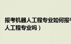 报考机器人工程专业如何报考（2022年高考520分能读机器人工程专业吗）