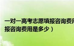 一对一高考志愿填报咨询费用标准（2022高考一对一志愿填报咨询费用是多少）