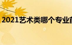 2021艺术类哪个专业前景好 好找工作的专业